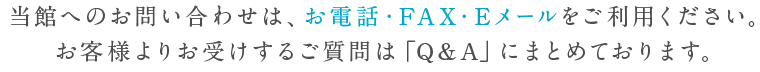 当館へのお問い合わせは、お電話・FAX・Eメールをご利用ください。お客様よりお受けするご質問は「Q&A」にまとめております。